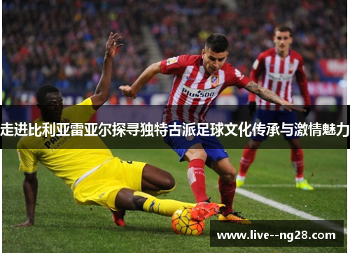 走进比利亚雷亚尔探寻独特古派足球文化传承与激情魅力