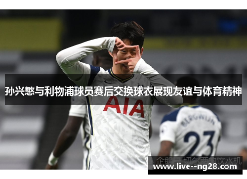 孙兴慜与利物浦球员赛后交换球衣展现友谊与体育精神