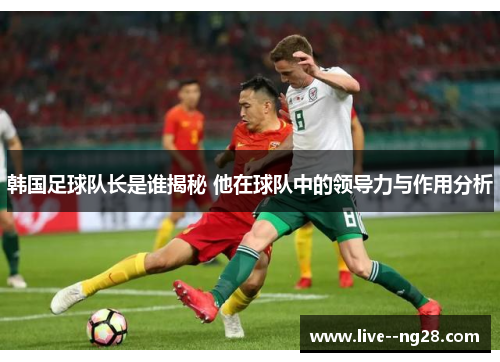 韩国足球队长是谁揭秘 他在球队中的领导力与作用分析