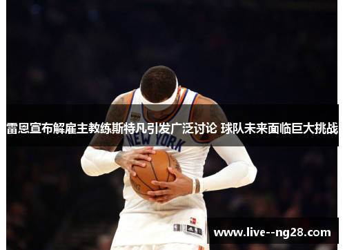 雷恩宣布解雇主教练斯特凡引发广泛讨论 球队未来面临巨大挑战