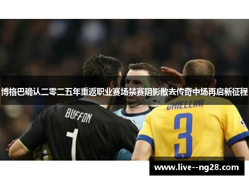 博格巴确认二零二五年重返职业赛场禁赛阴影散去传奇中场再启新征程